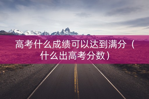 高考什么成绩可以达到满分（什么出高考分数）