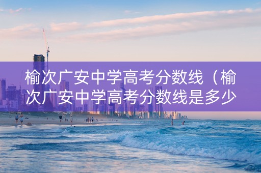 榆次广安中学高考分数线（榆次广安中学高考分数线是多少）