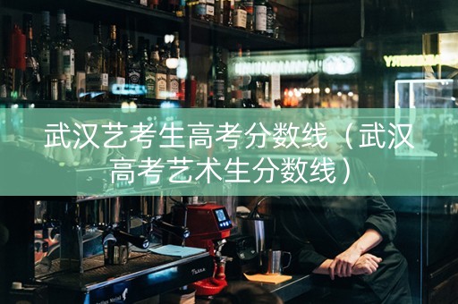 武汉艺考生高考分数线（武汉高考艺术生分数线）