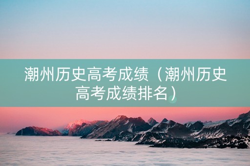 潮州历史高考成绩（潮州历史高考成绩排名）