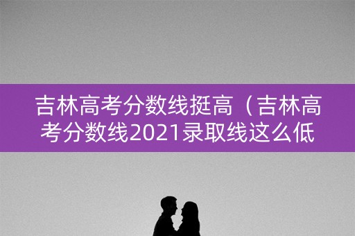 吉林高考分数线挺高（吉林高考分数线2021录取线这么低）