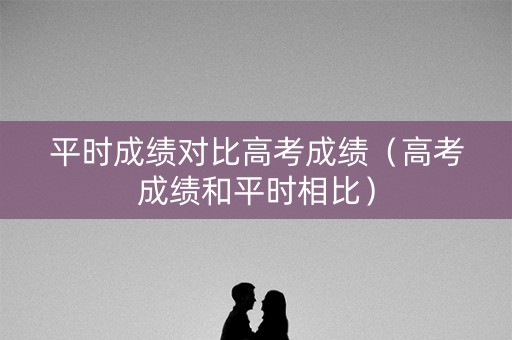 平时成绩对比高考成绩（高考成绩和平时相比）