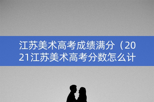 江苏美术高考成绩满分（2021江苏美术高考分数怎么计算）