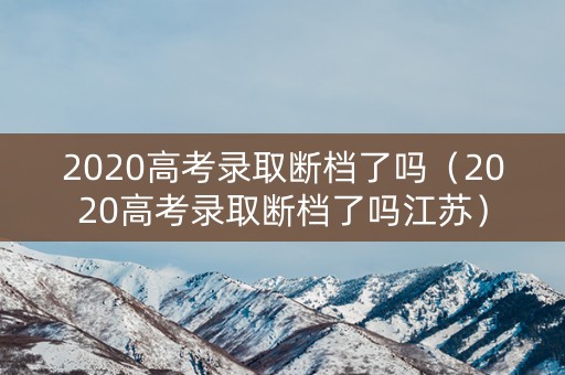 2020高考录取断档了吗（2020高考录取断档了吗江苏）