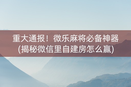 重大通报！微乐麻将必备神器(揭秘微信里自建房怎么赢)