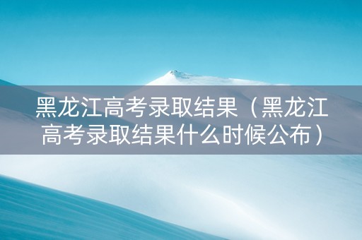黑龙江高考录取结果（黑龙江高考录取结果什么时候公布）