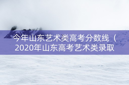 今年山东艺术类高考分数线（2020年山东高考艺术类录取分数线）