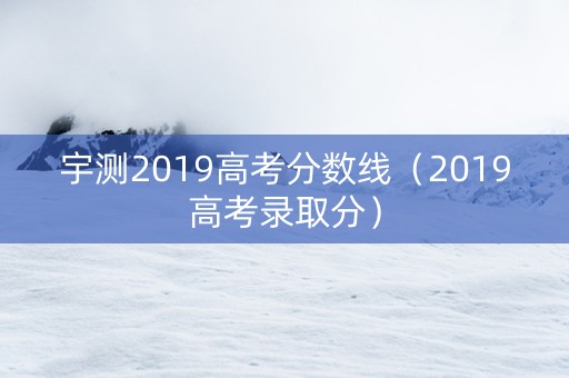 宇测2019高考分数线（2019高考录取分）