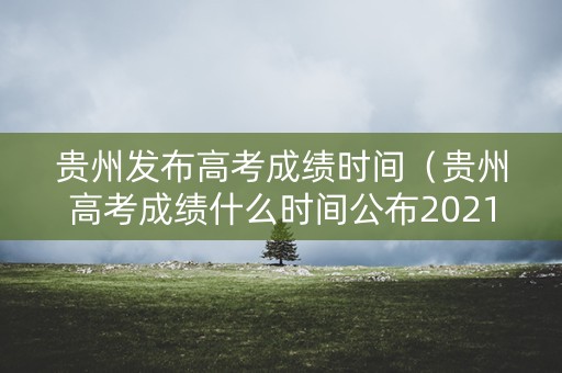 贵州发布高考成绩时间（贵州高考成绩什么时间公布2021）