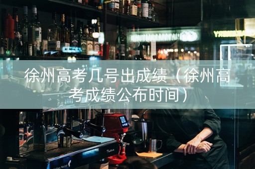徐州高考几号出成绩（徐州高考成绩公布时间）