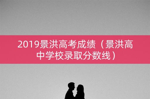 2019景洪高考成绩（景洪高中学校录取分数线）