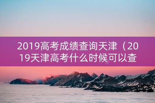 2019高考成绩查询天津（2019天津高考什么时候可以查询录取结果）