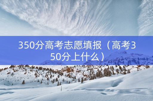 350分高考志愿填报（高考350分上什么）