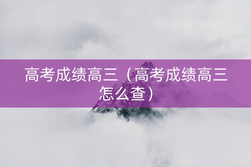 高考成绩高三(高考成绩高三怎么查) 高考成绩高三(高考成绩高三怎么查)