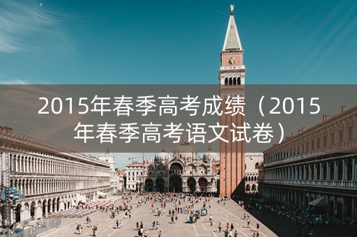 2015年春季高考成绩(2015年春季高考语文试卷) 2015年春季高考成绩(2015年春季高考语文试卷)