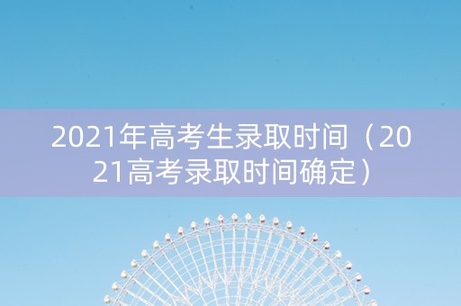 2021年高考生录取时间（2021高考录取时间确定）