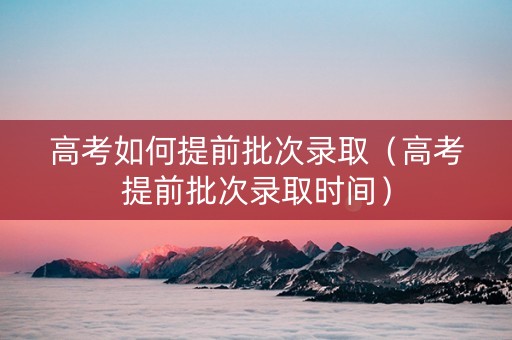 高考如何提前批次录取（高考提前批次录取时间）