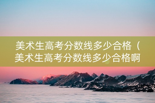 美术生高考分数线多少合格（美术生高考分数线多少合格啊）