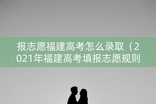 报志愿福建高考怎么录取（2021年福建高考填报志愿规则）