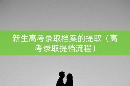 新生高考录取档案的提取(高考录取提档流程) 新生高考录取档案的提取(高考录取提档流程)