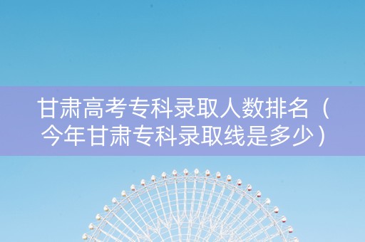 甘肃高考专科录取人数排名(今年甘肃专科录取线是多少) 甘肃高考专科录取人数排名(今年甘肃专科录取线是多少)