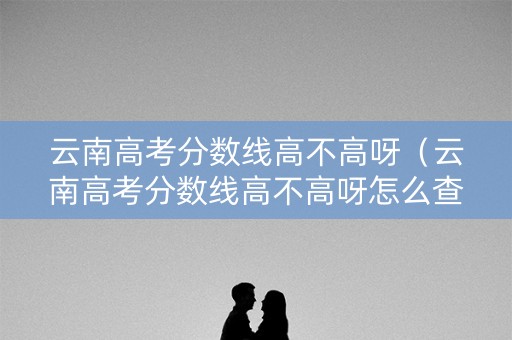 云南高考分数线高不高呀（云南高考分数线高不高呀怎么查）