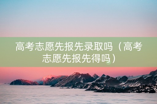 高考志愿先报先录取吗(高考志愿先报先得吗) 高考志愿先报先录取吗(高考志愿先报先得吗)
