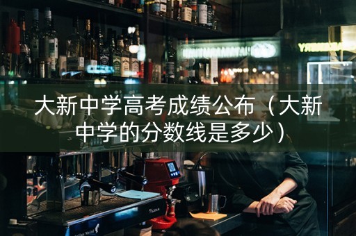 大新中学高考成绩公布(大新中学的分数线是多少) 大新中学高考成绩公布(大新中学的分数线是多少)