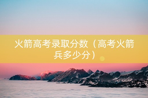 火箭高考录取分数（高考火箭兵多少分）
