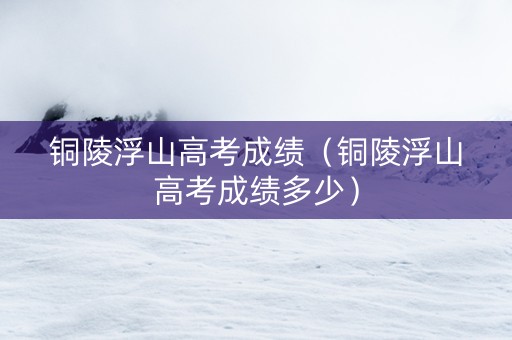 铜陵浮山高考成绩(铜陵浮山高考成绩多少) 铜陵浮山高考成绩(铜陵浮山高考成绩多少)