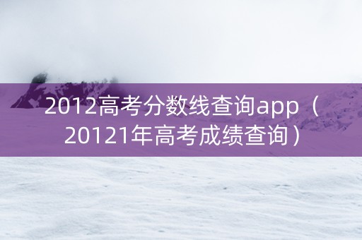 2012高考分数线查询app（20121年高考成绩查询）