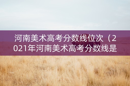 河南美术高考分数线位次(2021年河南美术高考分数线是多少) 河南美术高考分数线位次(2021年河南美术高考分数线是多少)
