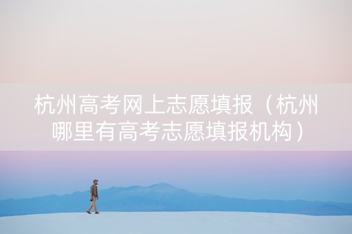 杭州高考网上志愿填报(杭州哪里有高考志愿填报机构) 杭州高考网上志愿填报(杭州哪里有高考志愿填报机构)