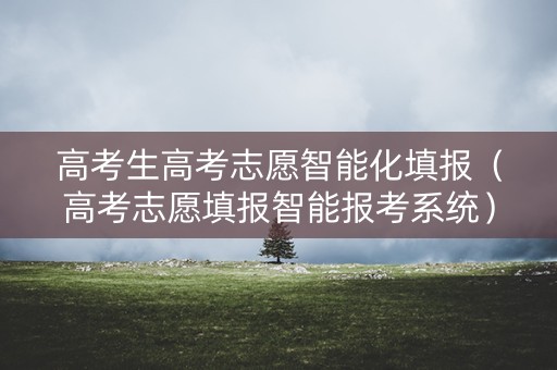 高考生高考志愿智能化填报(高考志愿填报智能报考系统) 高考生高考志愿智能化填报(高考志愿填报智能报考系统)
