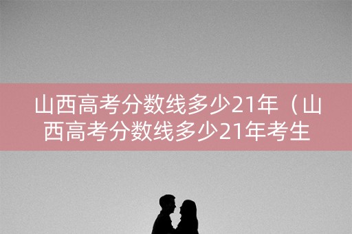 山西高考分数线多少21年(山西高考分数线多少21年考生) 山西高考分数线多少21年(山西高考分数线多少21年考生)