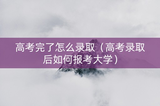 高考完了怎么录取(高考录取后如何报考大学) 高考完了怎么录取(高考录取后如何报考大学)