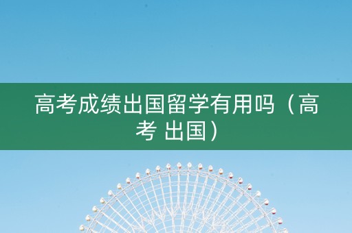 高考成绩出国留学有用吗(高考 出国) 高考成绩出国留学有用吗(高考 出国)