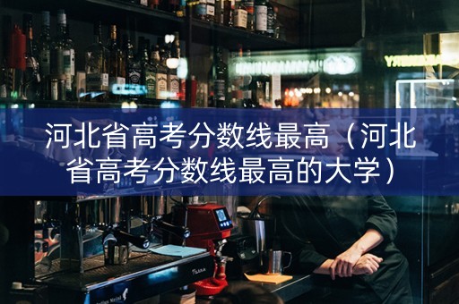 河北省高考分数线最高(河北省高考分数线最高的大学) 河北省高考分数线最高(河北省高考分数线最高的大学)