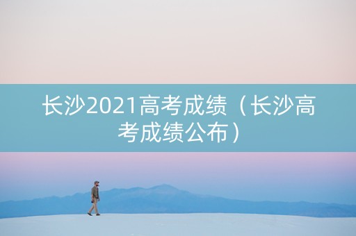 长沙2021高考成绩(长沙高考成绩公布) 长沙2021高考成绩(长沙高考成绩公布)
