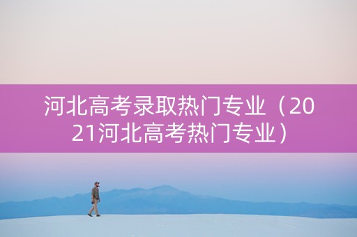 河北高考录取热门专业(2021河北高考热门专业) 河北高考录取热门专业(2021河北高考热门专业)