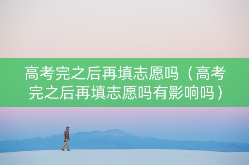 高考完之后再填志愿吗（高考完之后再填志愿吗有影响吗）