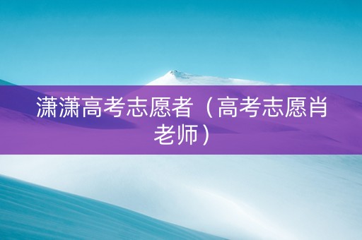 潇潇高考志愿者(高考志愿肖老师) 潇潇高考志愿者(高考志愿肖老师)