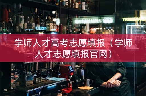 学师人才高考志愿填报(学师人才志愿填报官网) 学师人才高考志愿填报(学师人才志愿填报官网)