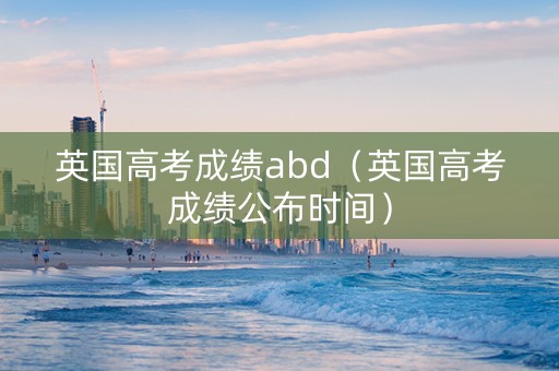 英国高考成绩abd(英国高考成绩公布时间) 英国高考成绩abd(英国高考成绩公布时间)