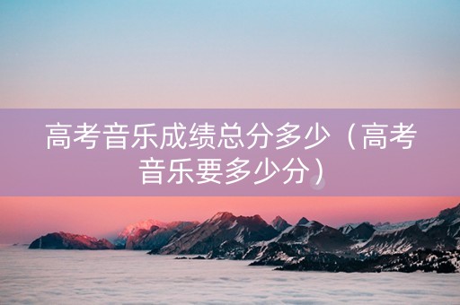 高考音乐成绩总分多少(高考音乐要多少分) 高考音乐成绩总分多少(高考音乐要多少分)