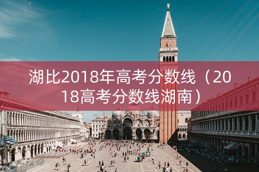 湖比2018年高考分数线(2018高考分数线湖南) 湖比2018年高考分数线(2018高考分数线湖南)