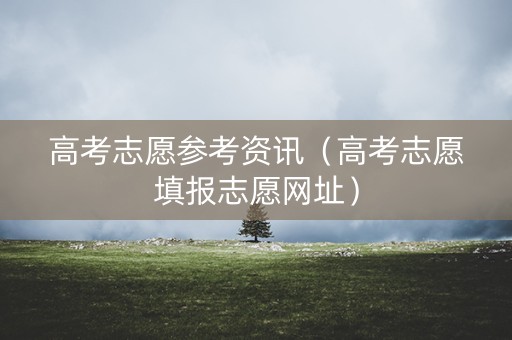 高考志愿参考资讯(高考志愿填报志愿网址) 高考志愿参考资讯(高考志愿填报志愿网址)