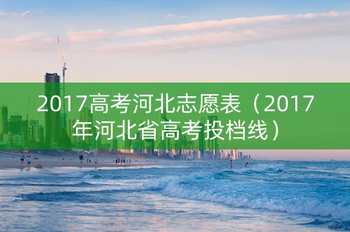 2017高考河北志愿表(2017年河北省高考投档线) 2017高考河北志愿表(2017年河北省高考投档线)