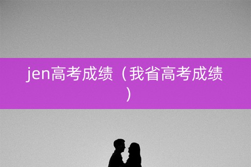 jen高考成绩(我省高考成绩) jen高考成绩(我省高考成绩)