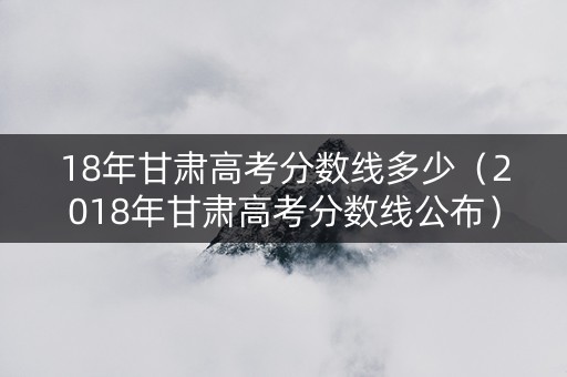 18年甘肃高考分数线多少(2018年甘肃高考分数线公布) 18年甘肃高考分数线多少(2018年甘肃高考分数线公布)